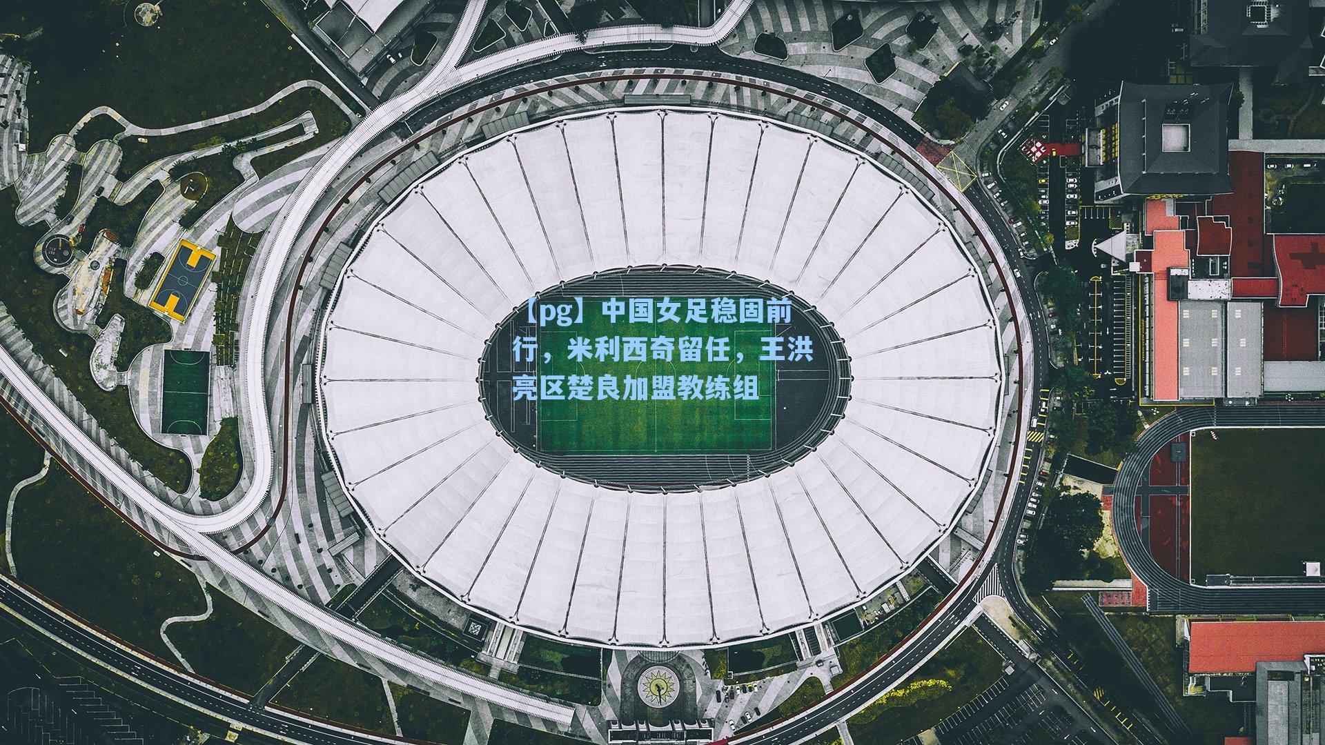 中国女足稳固前行,米利西奇留任,王洪亮区楚良加盟教练组